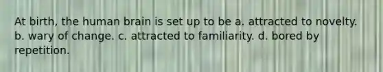 At birth, the human brain is set up to be a. attracted to novelty. b. wary of change. c. attracted to familiarity. d. bored by repetition.