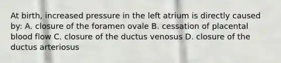 At birth, increased pressure in the left atrium is directly caused by: A. closure of the foramen ovale B. cessation of placental blood flow C. closure of the ductus venosus D. closure of the ductus arteriosus