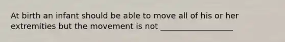 At birth an infant should be able to move all of his or her extremities but the movement is not __________________