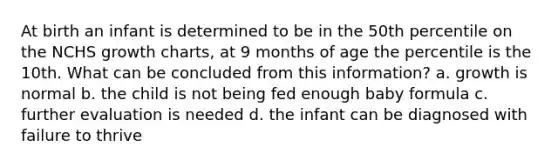 At birth an infant is determined to be in the 50th percentile on the NCHS growth charts, at 9 months of age the percentile is the 10th. What can be concluded from this information? a. growth is normal b. the child is not being fed enough baby formula c. further evaluation is needed d. the infant can be diagnosed with failure to thrive