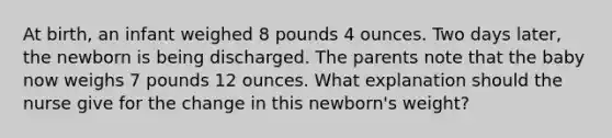 At birth, an infant weighed 8 pounds 4 ounces. Two days later, the newborn is being discharged. The parents note that the baby now weighs 7 pounds 12 ounces. What explanation should the nurse give for the change in this newborn's weight?