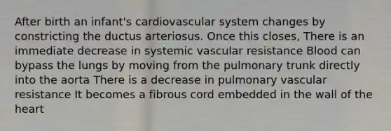 After birth an infant's cardiovascular system changes by constricting the ductus arteriosus. Once this closes, There is an immediate decrease in systemic vascular resistance Blood can bypass the lungs by moving from the pulmonary trunk directly into the aorta There is a decrease in pulmonary vascular resistance It becomes a fibrous cord embedded in the wall of the heart