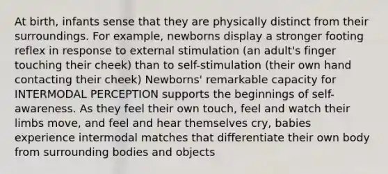 At birth, infants sense that they are physically distinct from their surroundings. For example, newborns display a stronger footing reflex in response to external stimulation (an adult's finger touching their cheek) than to self-stimulation (their own hand contacting their cheek) Newborns' remarkable capacity for INTERMODAL PERCEPTION supports the beginnings of self-awareness. As they feel their own touch, feel and watch their limbs move, and feel and hear themselves cry, babies experience intermodal matches that differentiate their own body from surrounding bodies and objects