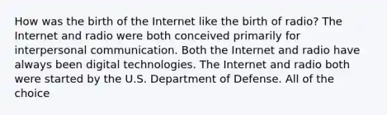 How was the birth of the Internet like the birth of radio? The Internet and radio were both conceived primarily for interpersonal communication. Both the Internet and radio have always been digital technologies. The Internet and radio both were started by the U.S. Department of Defense. All of the choice