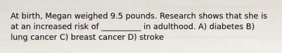 At birth, Megan weighed 9.5 pounds. Research shows that she is at an increased risk of __________ in adulthood. A) diabetes B) lung cancer C) breast cancer D) stroke