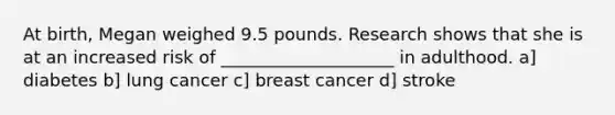 At birth, Megan weighed 9.5 pounds. Research shows that she is at an increased risk of ____________________ in adulthood. a] diabetes b] lung cancer c] breast cancer d] stroke