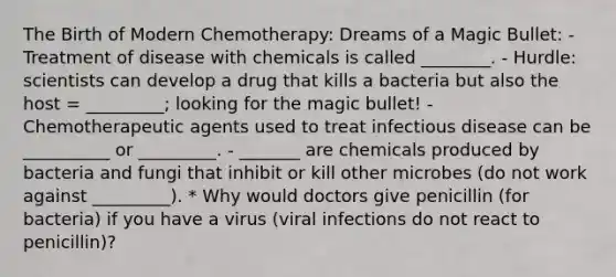 The Birth of Modern Chemotherapy: Dreams of a Magic Bullet: - Treatment of disease with chemicals is called ________. - Hurdle: scientists can develop a drug that kills a bacteria but also the host = _________; looking for the magic bullet! - Chemotherapeutic agents used to treat infectious disease can be __________ or _________. - _______ are chemicals produced by bacteria and fungi that inhibit or kill other microbes (do not work against _________). * Why would doctors give penicillin (for bacteria) if you have a virus (viral infections do not react to penicillin)?