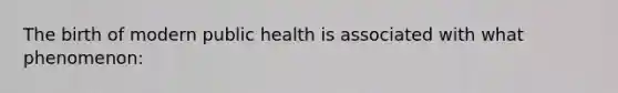 The birth of modern public health is associated with what phenomenon: