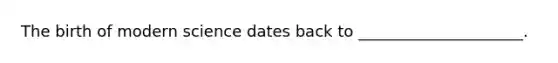 The birth of modern science dates back to _____________________.