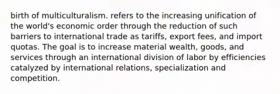 birth of multiculturalism. refers to the increasing unification of the world's economic order through the reduction of such barriers to international trade as tariffs, export fees, and import quotas. The goal is to increase material wealth, goods, and services through an international division of labor by efficiencies catalyzed by international relations, specialization and competition.