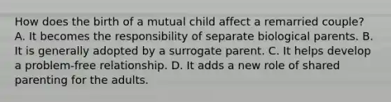 How does the birth of a mutual child affect a remarried couple? A. It becomes the responsibility of separate biological parents. B. It is generally adopted by a surrogate parent. C. It helps develop a problem-free relationship. D. It adds a new role of shared parenting for the adults.