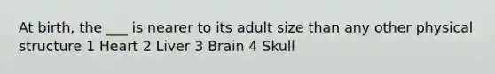 At birth, the ___ is nearer to its adult size than any other physical structure 1 Heart 2 Liver 3 Brain 4 Skull