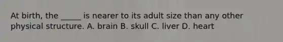 At birth, the _____ is nearer to its adult size than any other physical structure. A. brain B. skull C. liver D. heart