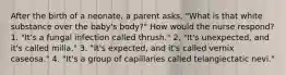 After the birth of a neonate, a parent asks, "What is that white substance over the baby's body?" How would the nurse respond? 1. "It's a fungal infection called thrush." 2. "It's unexpected, and it's called milia." 3. "It's expected, and it's called vernix caseosa." 4. "It's a group of capillaries called telangiectatic nevi."