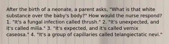 After the birth of a neonate, a parent asks, "What is that white substance over the baby's body?" How would the nurse respond? 1. "It's a fungal infection called thrush." 2. "It's unexpected, and it's called milia." 3. "It's expected, and it's called vernix caseosa." 4. "It's a group of capillaries called telangiectatic nevi."