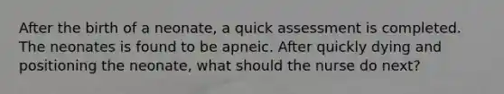 After the birth of a neonate, a quick assessment is completed. The neonates is found to be apneic. After quickly dying and positioning the neonate, what should the nurse do next?