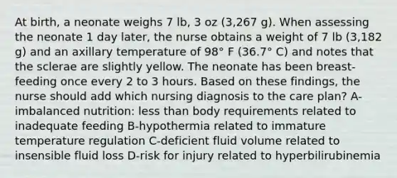 At birth, a neonate weighs 7 lb, 3 oz (3,267 g). When assessing the neonate 1 day later, the nurse obtains a weight of 7 lb (3,182 g) and an axillary temperature of 98° F (36.7° C) and notes that the sclerae are slightly yellow. The neonate has been breast-feeding once every 2 to 3 hours. Based on these findings, the nurse should add which nursing diagnosis to the care plan? A-imbalanced nutrition: less than body requirements related to inadequate feeding B-hypothermia related to immature temperature regulation C-deficient fluid volume related to insensible fluid loss D-risk for injury related to hyperbilirubinemia