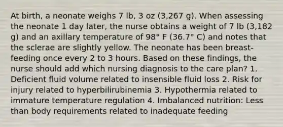 At birth, a neonate weighs 7 lb, 3 oz (3,267 g). When assessing the neonate 1 day later, the nurse obtains a weight of 7 lb (3,182 g) and an axillary temperature of 98° F (36.7° C) and notes that the sclerae are slightly yellow. The neonate has been breast-feeding once every 2 to 3 hours. Based on these findings, the nurse should add which nursing diagnosis to the care plan? 1. Deficient fluid volume related to insensible fluid loss 2. Risk for injury related to hyperbilirubinemia 3. Hypothermia related to immature temperature regulation 4. Imbalanced nutrition: Less than body requirements related to inadequate feeding