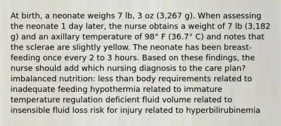 At birth, a neonate weighs 7 lb, 3 oz (3,267 g). When assessing the neonate 1 day later, the nurse obtains a weight of 7 lb (3,182 g) and an axillary temperature of 98° F (36.7° C) and notes that the sclerae are slightly yellow. The neonate has been breast-feeding once every 2 to 3 hours. Based on these findings, the nurse should add which nursing diagnosis to the care plan? imbalanced nutrition: less than body requirements related to inadequate feeding hypothermia related to immature temperature regulation deficient fluid volume related to insensible fluid loss risk for injury related to hyperbilirubinemia