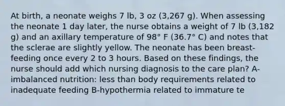 At birth, a neonate weighs 7 lb, 3 oz (3,267 g). When assessing the neonate 1 day later, the nurse obtains a weight of 7 lb (3,182 g) and an axillary temperature of 98° F (36.7° C) and notes that the sclerae are slightly yellow. The neonate has been breast-feeding once every 2 to 3 hours. Based on these findings, the nurse should add which nursing diagnosis to the care plan? A-imbalanced nutrition: less than body requirements related to inadequate feeding B-hypothermia related to immature te