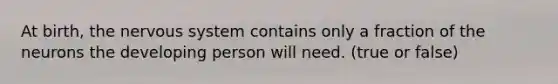 At birth, the nervous system contains only a fraction of the neurons the developing person will need. (true or false)