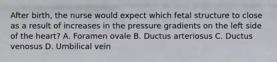 After birth, the nurse would expect which fetal structure to close as a result of increases in the pressure gradients on the left side of the heart? A. Foramen ovale B. Ductus arteriosus C. Ductus venosus D. Umbilical vein