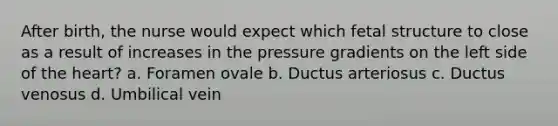 After birth, the nurse would expect which fetal structure to close as a result of increases in the pressure gradients on the left side of the heart? a. Foramen ovale b. Ductus arteriosus c. Ductus venosus d. Umbilical vein