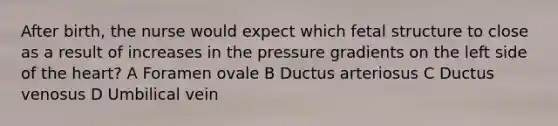 After birth, the nurse would expect which fetal structure to close as a result of increases in the pressure gradients on the left side of the heart? A Foramen ovale B Ductus arteriosus C Ductus venosus D Umbilical vein