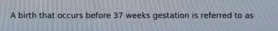 A birth that occurs before 37 weeks gestation is referred to as