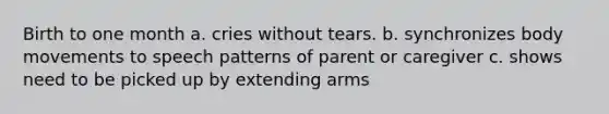 Birth to one month a. cries without tears. b. synchronizes body movements to speech patterns of parent or caregiver c. shows need to be picked up by extending arms