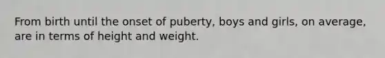 From birth until the onset of puberty, boys and girls, on average, are in terms of height and weight.