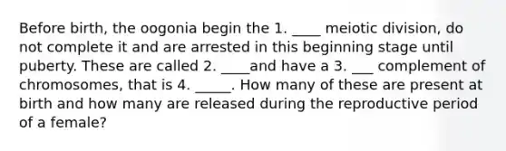 Before birth, the oogonia begin the 1. ____ meiotic division, do not complete it and are arrested in this beginning stage until puberty. These are called 2. ____and have a 3. ___ complement of chromosomes, that is 4. _____. How many of these are present at birth and how many are released during the reproductive period of a female?