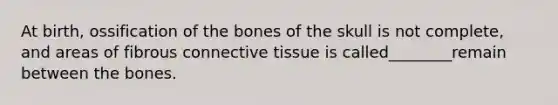 At birth, ossification of the bones of the skull is not complete, and areas of fibrous connective tissue is called________remain between the bones.