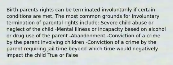 Birth parents rights can be terminated involuntarily if certain conditions are met. The most common grounds for involuntary termination of parental rights include: Severe child abuse or neglect of the child -Mental illness or incapacity based on alcohol or drug use of the parent -Abandonment -Conviction of a crime by the parent involving children -Conviction of a crime by the parent requiring jail time beyond which time would negatively impact the child True or False