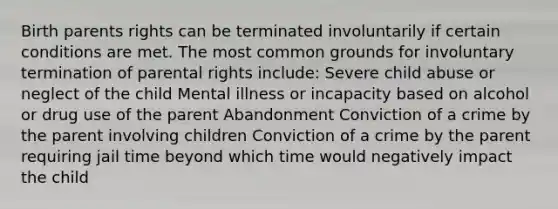 Birth parents rights can be terminated involuntarily if certain conditions are met. The most common grounds for involuntary termination of parental rights include: Severe child abuse or neglect of the child Mental illness or incapacity based on alcohol or drug use of the parent Abandonment Conviction of a crime by the parent involving children Conviction of a crime by the parent requiring jail time beyond which time would negatively impact the child