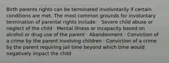 Birth parents rights can be terminated involuntarily if certain conditions are met. The most common grounds for involuntary termination of parental rights include: · Severe child abuse or neglect of the child · Mental illness or incapacity based on alcohol or drug use of the parent · Abandonment · Conviction of a crime by the parent involving children · Conviction of a crime by the parent requiring jail time beyond which time would negatively impact the child