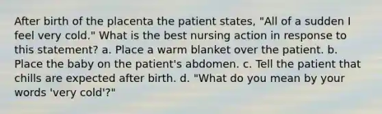 After birth of the placenta the patient states, "All of a sudden I feel very cold." What is the best nursing action in response to this statement? a. Place a warm blanket over the patient. b. Place the baby on the patient's abdomen. c. Tell the patient that chills are expected after birth. d. "What do you mean by your words 'very cold'?"