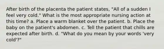 After birth of the placenta the patient states, "All of a sudden I feel very cold." What is the most appropriate nursing action at this time? a. Place a warm blanket over the patient. b. Place the baby on the patient's abdomen. c. Tell the patient that chills are expected after birth. d. "What do you mean by your words 'very cold'?"