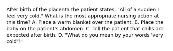 After birth of the placenta the patient states, "All of a sudden I feel very cold." What is the most appropriate nursing action at this time? A. Place a warm blanket over the patient. B. Place the baby on the patient's abdomen. C. Tell the patient that chills are expected after birth. D. "What do you mean by your words 'very cold'?"