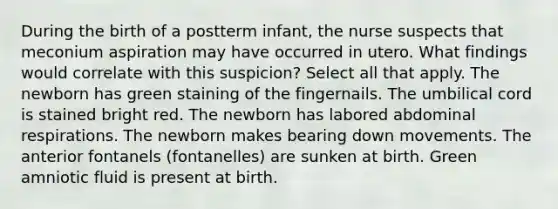 During the birth of a postterm infant, the nurse suspects that meconium aspiration may have occurred in utero. What findings would correlate with this suspicion? Select all that apply. The newborn has green staining of the fingernails. The umbilical cord is stained bright red. The newborn has labored abdominal respirations. The newborn makes bearing down movements. The anterior fontanels (fontanelles) are sunken at birth. Green amniotic fluid is present at birth.