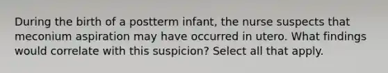 During the birth of a postterm infant, the nurse suspects that meconium aspiration may have occurred in utero. What findings would correlate with this suspicion? Select all that apply.