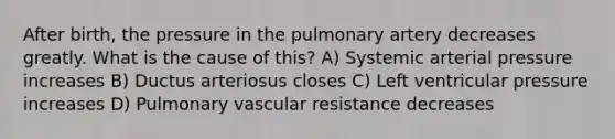 After birth, the pressure in the pulmonary artery decreases greatly. What is the cause of this? A) Systemic arterial pressure increases B) Ductus arteriosus closes C) Left ventricular pressure increases D) Pulmonary vascular resistance decreases