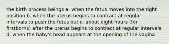 the birth process beings a. when the fetus moves into the right position b. when the uterus begins to contract at regular intervals to push the fetus out c. about eight hours (for firstborns) after the uterus begins to contract at regular intervals d. when the baby's head appears at the opening of the vagina