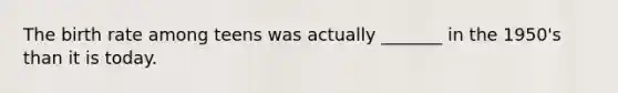 The birth rate among teens was actually _______ in the 1950's than it is today.