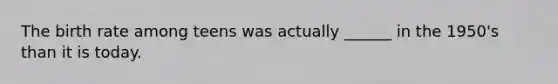 The birth rate among teens was actually ______ in the 1950's than it is today.