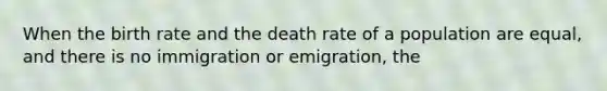 When the birth rate and the death rate of a population are equal, and there is no immigration or emigration, the