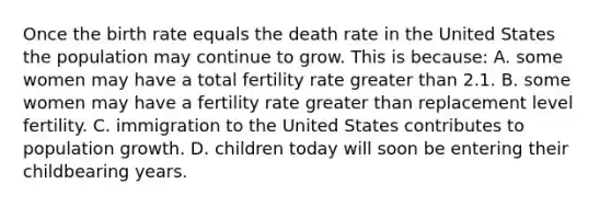 Once the birth rate equals the death rate in the United States the population may continue to grow. This is because: A. some women may have a total fertility rate greater than 2.1. B. some women may have a fertility rate greater than replacement level fertility. C. immigration to the United States contributes to population growth. D. children today will soon be entering their childbearing years.