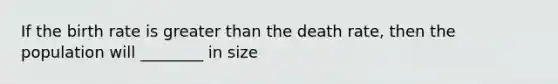 If the birth rate is greater than the death rate, then the population will ________ in size