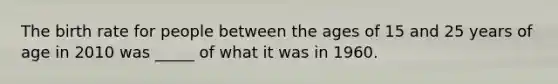 The birth rate for people between the ages of 15 and 25 years of age in 2010 was _____ of what it was in 1960.