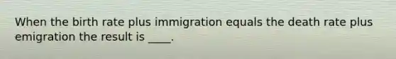 When the birth rate plus immigration equals the death rate plus emigration the result is ____.